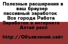 Полезные расширения в ваш браузер (пассивный заработок) - Все города Работа » Заработок в интернете   . Алтай респ.